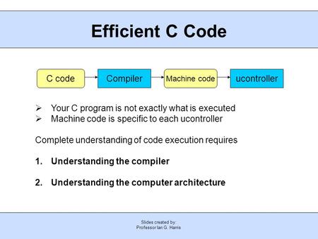 Slides created by: Professor Ian G. Harris Efficient C Code  Your C program is not exactly what is executed  Machine code is specific to each ucontroller.