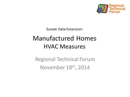 Sunset Date Extension: Manufactured Homes HVAC Measures Regional Technical Forum November 18 th, 2014.