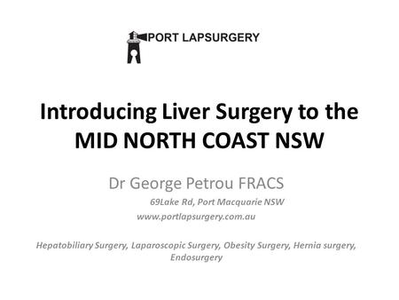 Introducing Liver Surgery to the MID NORTH COAST NSW Dr George Petrou FRACS 69Lake Rd, Port Macquarie NSW www.portlapsurgery.com.au Hepatobiliary Surgery,
