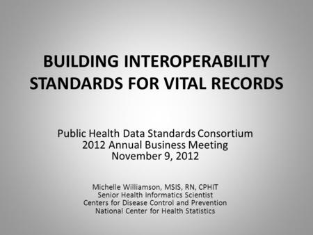 BUILDING INTEROPERABILITY STANDARDS FOR VITAL RECORDS Public Health Data Standards Consortium 2012 Annual Business Meeting November 9, 2012 Michelle Williamson,