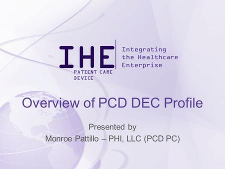 IHE Integrating the Healthcare Enterprise PATIENT CARE DEVICE Overview of PCD DEC Profile Presented by Monroe Pattillo – PHI, LLC (PCD PC)