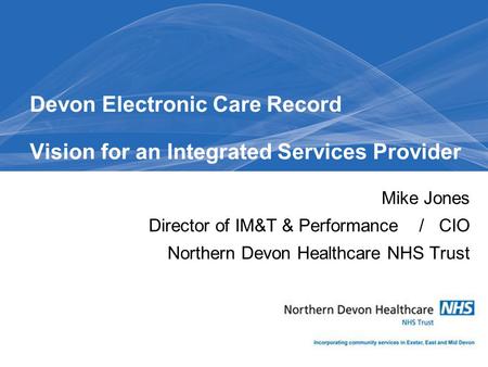 Mike Jones Director of IM&T & Performance / CIO Northern Devon Healthcare NHS Trust Devon Electronic Care Record Vision for an Integrated Services Provider.