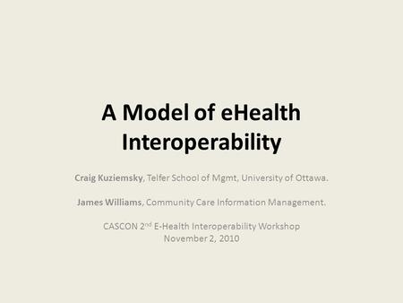 A Model of eHealth Interoperability Craig Kuziemsky, Telfer School of Mgmt, University of Ottawa. James Williams, Community Care Information Management.