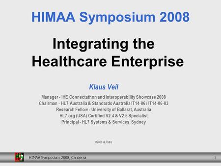 HIMAA Symposium 2008, Canberra 1 Integrating the Healthcare Enterprise Klaus Veil Manager - IHE Connectathon and Interoperability Showcase 2008 Chairman.