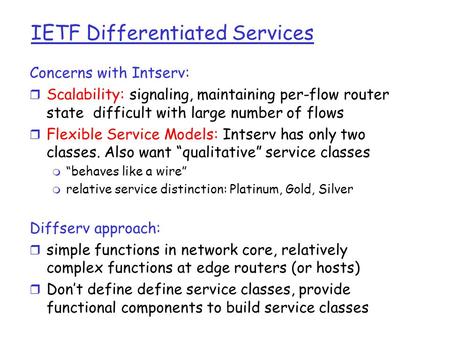 IETF Differentiated Services Concerns with Intserv: r Scalability: signaling, maintaining per-flow router state difficult with large number of flows r.