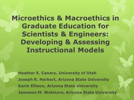 Microethics & Macroethics in Graduate Education for Scientists & Engineers: Developing & Assessing Instructional Models Heather E. Canary, University of.