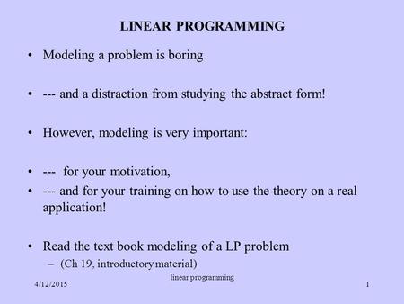 LINEAR PROGRAMMING Modeling a problem is boring --- and a distraction from studying the abstract form! However, modeling is very important: --- for your.