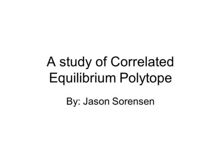 A study of Correlated Equilibrium Polytope By: Jason Sorensen.