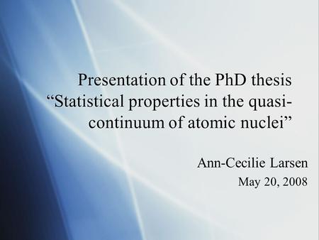 Presentation of the PhD thesis “Statistical properties in the quasi- continuum of atomic nuclei” Ann-Cecilie Larsen May 20, 2008 Ann-Cecilie Larsen May.