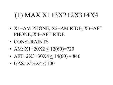 (1) MAX X1+3X2+2X3+4X4 X1=AM PHONE, X2=AM RIDE, X3=AFT PHONE, X4=AFT RIDE CONSTRAINTS AM: X1+20X2 < 12(60)=720 AFT: 2X3+30X4 < 14(60) = 840 GAS: X2+X4.