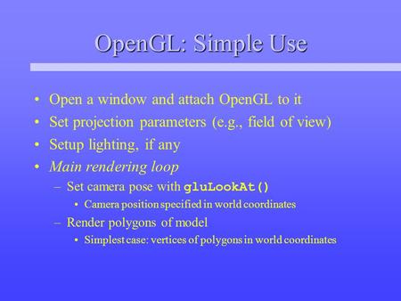 OpenGL: Simple Use Open a window and attach OpenGL to it Set projection parameters (e.g., field of view) Setup lighting, if any Main rendering loop –Set.