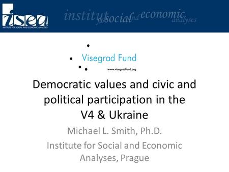 Democratic values and civic and political participation in the V4 & Ukraine Michael L. Smith, Ph.D. Institute for Social and Economic Analyses, Prague.