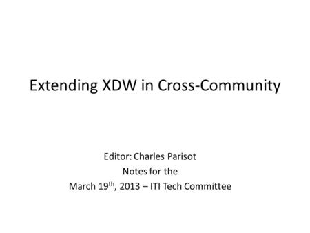 Extending XDW in Cross-Community Editor: Charles Parisot Notes for the March 19 th, 2013 – ITI Tech Committee.