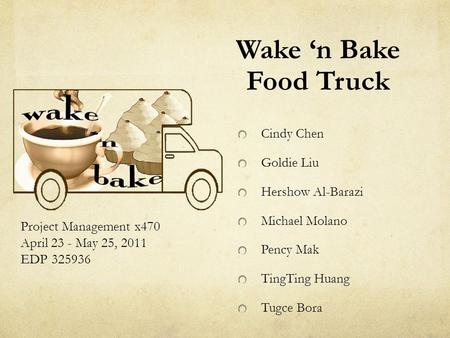 Wake ‘n Bake Food Truck Project Management x470 April 23 - May 25, 2011 EDP 325936 Cindy Chen Goldie Liu Hershow Al-Barazi Michael Molano Pency Mak TingTing.