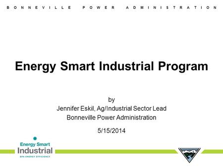 B O N N E V I L L E P O W E R A D M I N I S T R A T I O N Energy Smart Industrial Program by Jennifer Eskil, Ag/Industrial Sector Lead Bonneville Power.