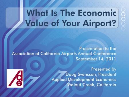 What Is The Economic Value of Your Airport? Presentation to the Association of California Airports Annual Conference September 14, 2011 Presented by Doug.