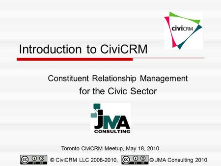 Introduction to CiviCRM Constituent Relationship Management for the Civic Sector Toronto CiviCRM Meetup, May 18, 2010 © CiviCRM LLC 2008-2010,© JMA Consulting.