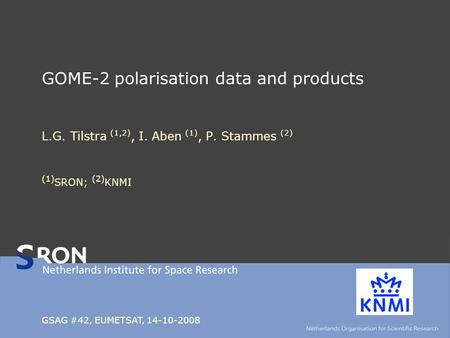 GOME-2 polarisation data and products L.G. Tilstra (1,2), I. Aben (1), P. Stammes (2) (1) SRON; (2) KNMI GSAG #42, EUMETSAT, 14-10-2008.