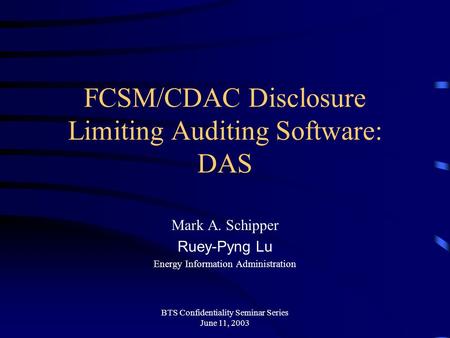 BTS Confidentiality Seminar Series June 11, 2003 FCSM/CDAC Disclosure Limiting Auditing Software: DAS Mark A. Schipper Ruey-Pyng Lu Energy Information.