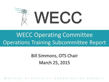 WECC Operating Committee Operations Training Subcommittee Report Bill Simmons, OTS Chair March 25, 2015 W ESTERN E LECTRICITY C OORDINATING C OUNCIL.