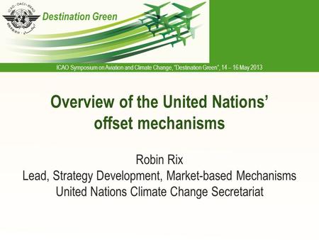 ICAO Symposium on Aviation and Climate Change, “Destination Green”, 14 – 16 May 2013 Destination Green Overview of the United Nations’ offset mechanisms.