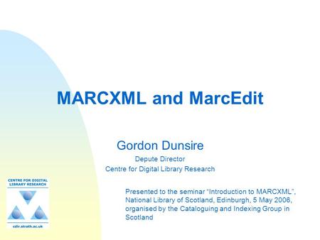 MARCXML and MarcEdit Gordon Dunsire Depute Director Centre for Digital Library Research Presented to the seminar “Introduction to MARCXML”, National Library.