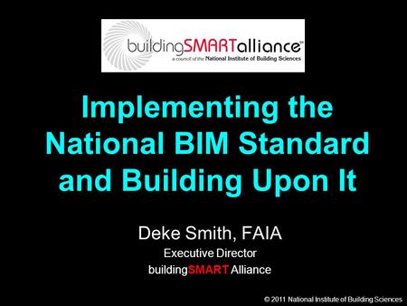 © 2011 National Institute of Building Sciences Implementing the National BIM Standard and Building Upon It Deke Smith, FAIA Executive Director buildingSMART.