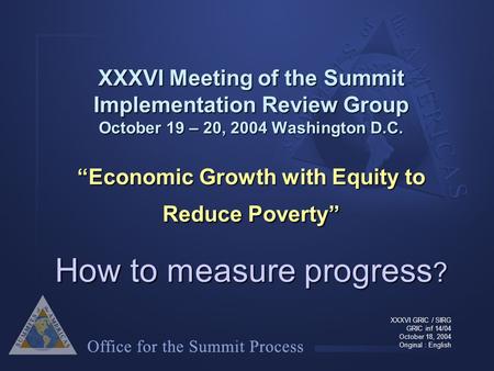 XXXVI Meeting of the Summit Implementation Review Group October 19 – 20, 2004 Washington D.C. “Economic Growth with Equity to Reduce Poverty” How to measure.