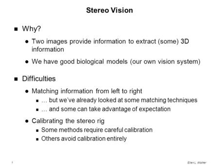 1Ellen L. Walker Stereo Vision Why? Two images provide information to extract (some) 3D information We have good biological models (our own vision system)
