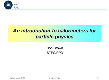 STFC RAL Graduate lectures 2007/8 R M Brown - RAL 1 An introduction to calorimeters for particle physics Bob Brown STFC/PPD.