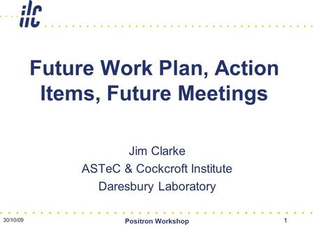 30/10/09 Positron Workshop 1 Future Work Plan, Action Items, Future Meetings Jim Clarke ASTeC & Cockcroft Institute Daresbury Laboratory.