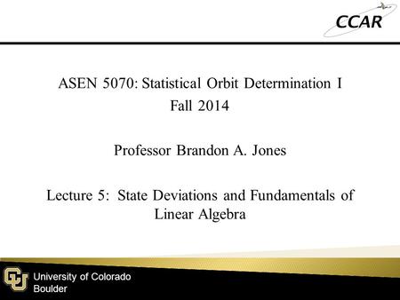 University of Colorado Boulder ASEN 5070: Statistical Orbit Determination I Fall 2014 Professor Brandon A. Jones Lecture 5: State Deviations and Fundamentals.