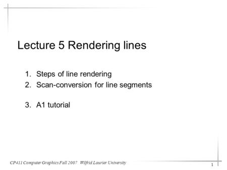 Lecture 5 Rendering lines 1.Steps of line rendering 2.Scan-conversion for line segments 3.A1 tutorial CP411 Computer Graphics Fall 2007 Wilfrid Laurier.