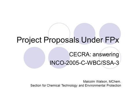 Project Proposals Under FPx CECRA: answering INCO-2005-C-WBC/SSA-3 Malcolm Watson, MChem. Section for Chemical Technology and Environmental Protection.