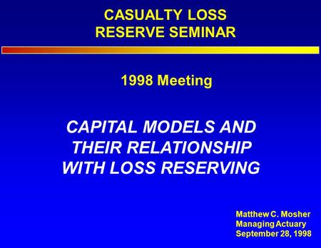 CASUALTY LOSS RESERVE SEMINAR CAPITAL MODELS AND THEIR RELATIONSHIP WITH LOSS RESERVING Matthew C. Mosher Managing Actuary September 28, 1998 1998 Meeting.