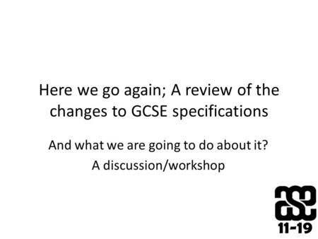 11-19 Here we go again; A review of the changes to GCSE specifications And what we are going to do about it? A discussion/workshop.