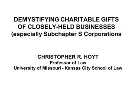 DEMYSTIFYING CHARITABLE GIFTS OF CLOSELY-HELD BUSINESSES (especially Subchapter S Corporations CHRISTOPHER R. HOYT Professor of Law University of Missouri.