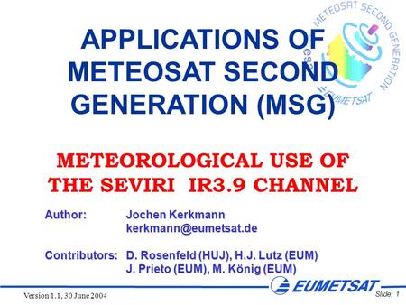 Slide: 1 Version 1.1, 30 June 2004 APPLICATIONS OF METEOSAT SECOND GENERATION (MSG) METEOROLOGICAL USE OF THE SEVIRI IR3.9 CHANNEL Author:Jochen Kerkmann.
