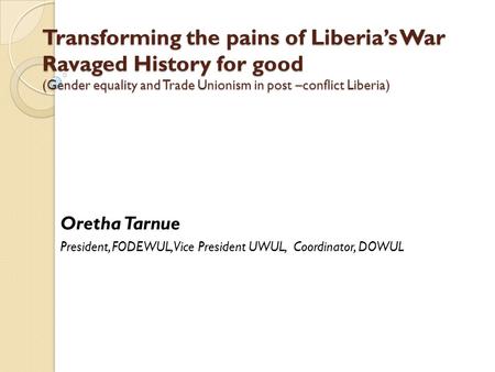 Transforming the pains of Liberia’s War Ravaged History for good (Gender equality and Trade Unionism in post –conflict Liberia) Oretha Tarnue President,