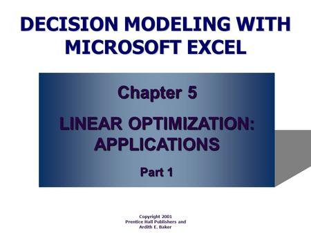 DECISION MODELING WITH MICROSOFT EXCEL Copyright 2001 Prentice Hall Publishers and Ardith E. Baker Chapter 5 LINEAR OPTIMIZATION: APPLICATIONS Part 1.