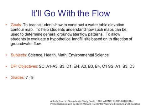 It’ll Go With the Flow Goals: To teach students how to construct a water table elevation contour map. To help students understand how such maps can be.