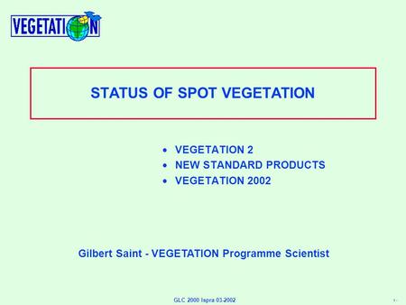 1 - GLC 2000 Ispra 03-2002 STATUS OF SPOT VEGETATION  VEGETATION 2  NEW STANDARD PRODUCTS  VEGETATION 2002 Gilbert Saint - VEGETATION Programme Scientist.