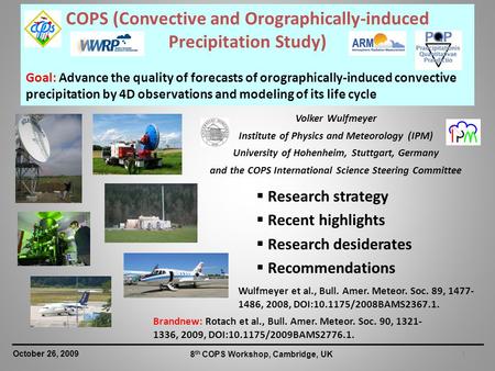 1 October 26, 2009 8 th COPS Workshop, Cambridge, UK COPS (Convective and Orographically-induced Precipitation Study) Goal: Advance the quality of forecasts.