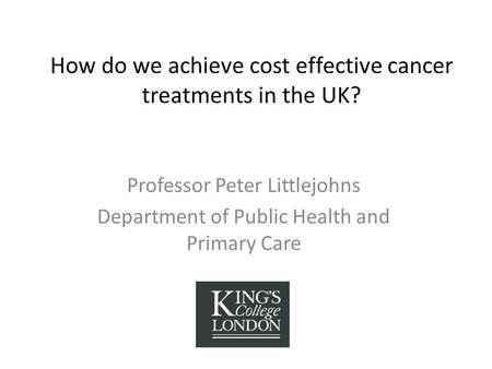 How do we achieve cost effective cancer treatments in the UK? Professor Peter Littlejohns Department of Public Health and Primary Care.
