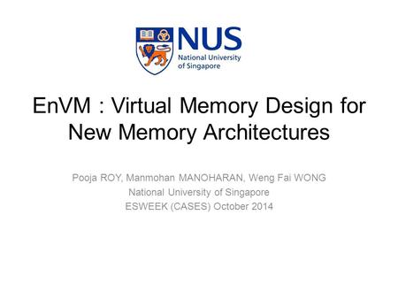 Pooja ROY, Manmohan MANOHARAN, Weng Fai WONG National University of Singapore ESWEEK (CASES) October 2014 EnVM : Virtual Memory Design for New Memory Architectures.