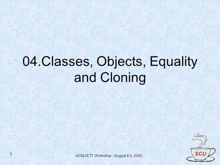 ACM/JETT Workshop - August 4-5, 2005 1 04.Classes, Objects, Equality and Cloning.