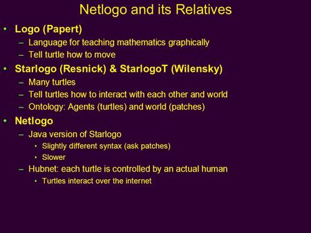 Netlogo and its Relatives Logo (Papert) –Language for teaching mathematics graphically –Tell turtle how to move Starlogo (Resnick) & StarlogoT (Wilensky)