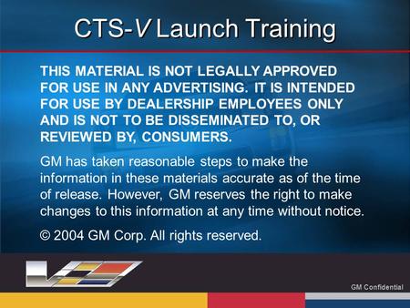 GM Confidential CTS-V Launch Training THIS MATERIAL IS NOT LEGALLY APPROVED FOR USE IN ANY ADVERTISING. IT IS INTENDED FOR USE BY DEALERSHIP EMPLOYEES.
