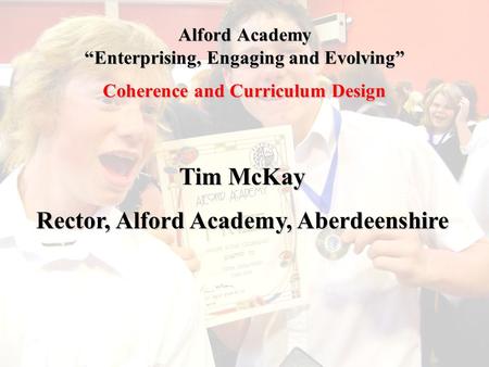 Alford Academy “Enterprising, Engaging and Evolving” Coherence and Curriculum Design Tim McKay Rector, Alford Academy, Aberdeenshire.