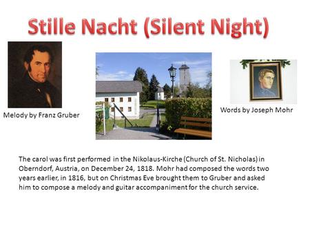 Words by Joseph Mohr Melody by Franz Gruber The carol was first performed in the Nikolaus-Kirche (Church of St. Nicholas) in Oberndorf, Austria, on December.